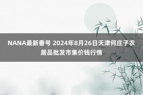 NANA最新番号 2024年8月26日天津何庄子农居品批发市集价钱行情