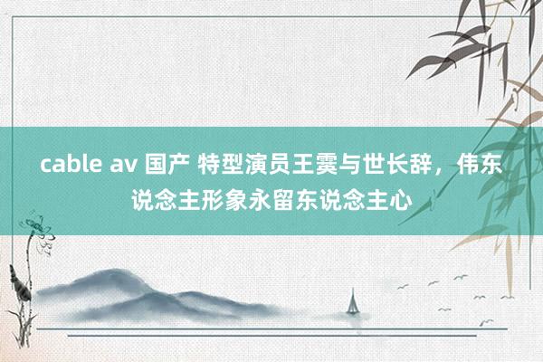 cable av 国产 特型演员王霙与世长辞，伟东说念主形象永留东说念主心