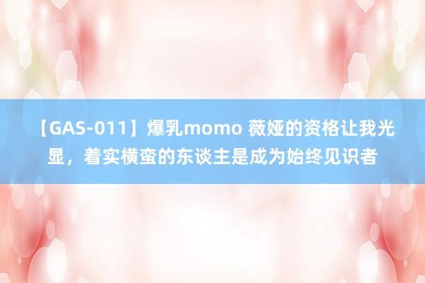 【GAS-011】爆乳momo 薇娅的资格让我光显，着实横蛮的东谈主是成为始终见识者