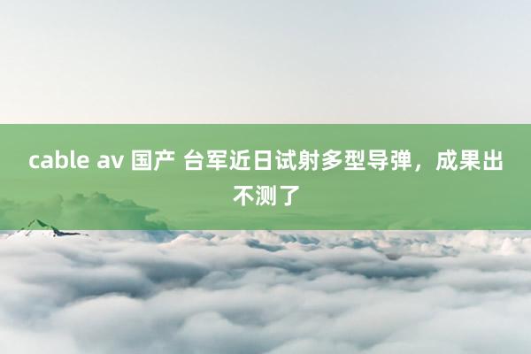 cable av 国产 台军近日试射多型导弹，成果出不测了