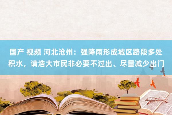 国产 视频 河北沧州：强降雨形成城区路段多处积水，请浩大市民非必要不过出、尽量减少出门