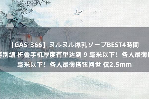 【GAS-366】ヌルヌル爆乳ソープBEST4時間 マットSEX騎乗位特別編 折叠手机厚度有望达到 9 毫米以下！各人最薄搭钮问世 仅2.5mm