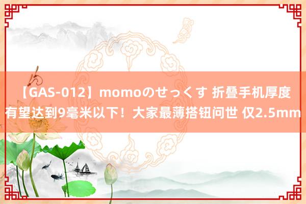 【GAS-012】momoのせっくす 折叠手机厚度有望达到9毫米以下！大家最薄搭钮问世 仅2.5mm