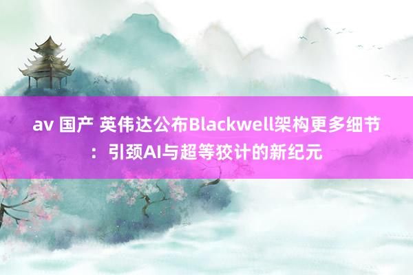 av 国产 英伟达公布Blackwell架构更多细节：引颈AI与超等狡计的新纪元