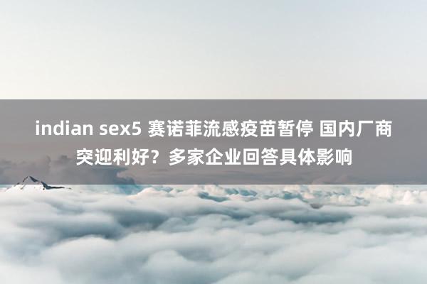 indian sex5 赛诺菲流感疫苗暂停 国内厂商突迎利好？多家企业回答具体影响