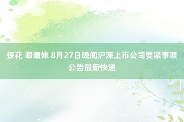 探花 眼睛妹 8月27日晚间沪深上市公司要紧事项公告最新快递