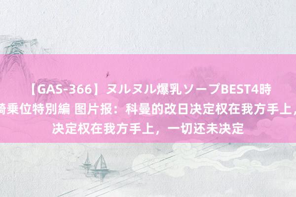 【GAS-366】ヌルヌル爆乳ソープBEST4時間 マットSEX騎乗位特別編 图片报：科曼的改日决定权在我方手上，一切还未决定