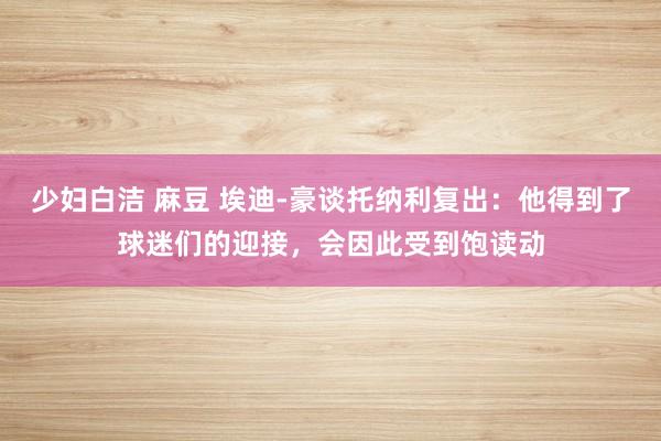 少妇白洁 麻豆 埃迪-豪谈托纳利复出：他得到了球迷们的迎接，会因此受到饱读动