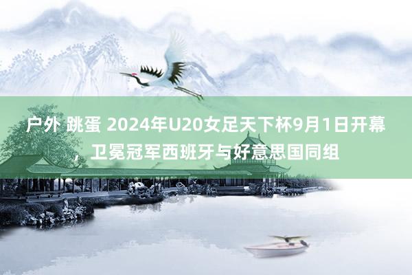 户外 跳蛋 2024年U20女足天下杯9月1日开幕，卫冕冠军西班牙与好意思国同组