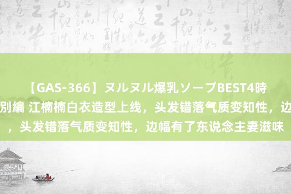 【GAS-366】ヌルヌル爆乳ソープBEST4時間 マットSEX騎乗位特別編 江楠楠白衣造型上线，头发错落气质变知性，边幅有了东说念主妻滋味