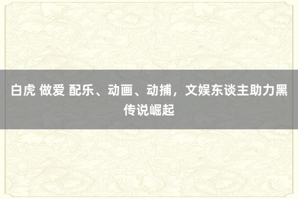 白虎 做爱 配乐、动画、动捕，文娱东谈主助力黑传说崛起