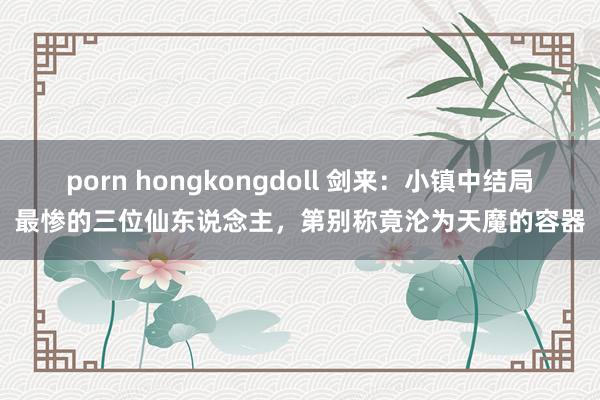 porn hongkongdoll 剑来：小镇中结局最惨的三位仙东说念主，第别称竟沦为天魔的容器