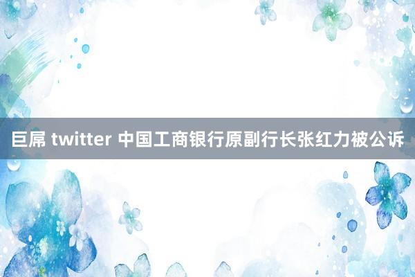 巨屌 twitter 中国工商银行原副行长张红力被公诉