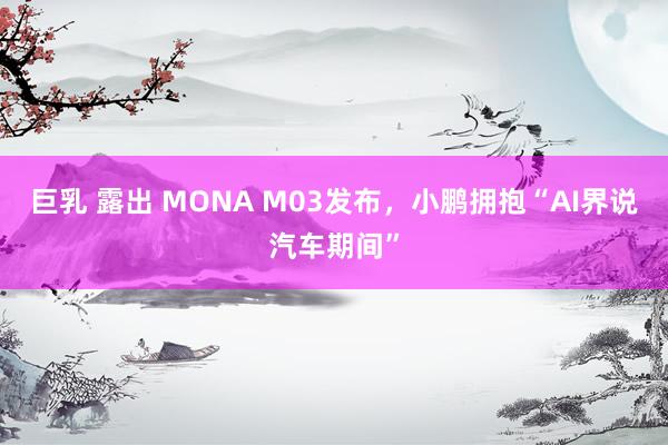 巨乳 露出 MONA M03发布，小鹏拥抱“AI界说汽车期间”