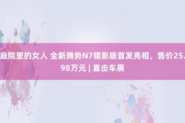 庭院里的女人 全新腾势N7猎影版首发亮相，售价25.98万元 | 直击车展