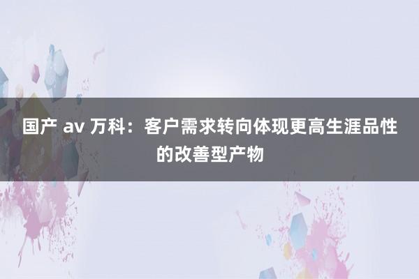 国产 av 万科：客户需求转向体现更高生涯品性的改善型产物