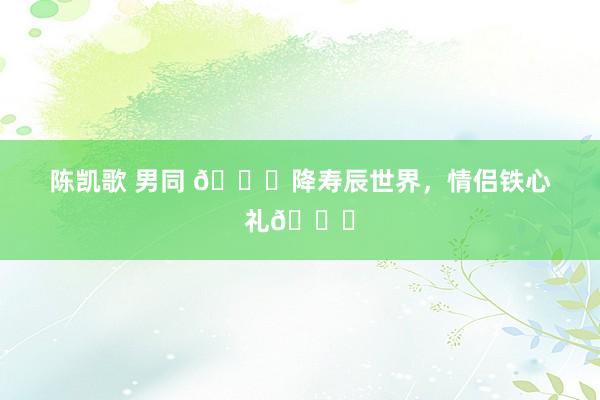 陈凯歌 男同 🌌降寿辰世界，情侣铁心礼🎁