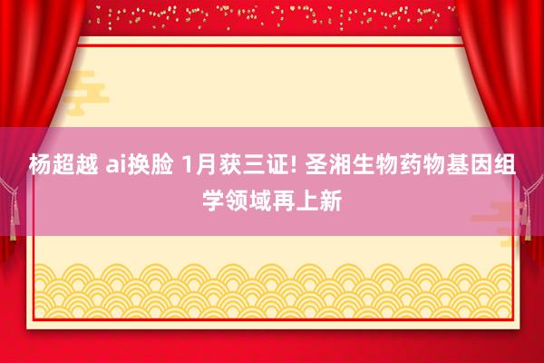 杨超越 ai换脸 1月获三证! 圣湘生物药物基因组学领域再上新