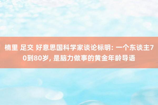 楠里 足交 好意思国科学家谈论标明: 一个东谈主70到80岁, 是脑力做事的黄金年龄导语