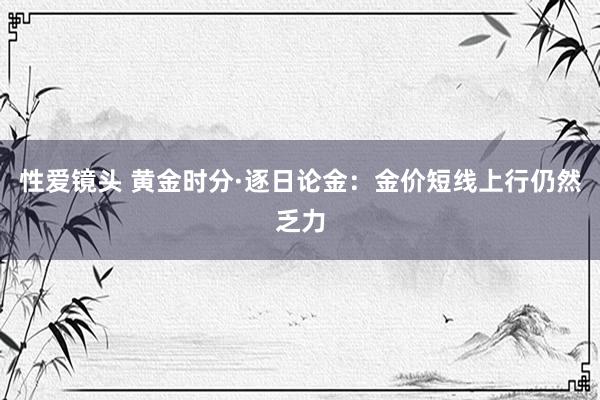 性爱镜头 黄金时分·逐日论金：金价短线上行仍然乏力