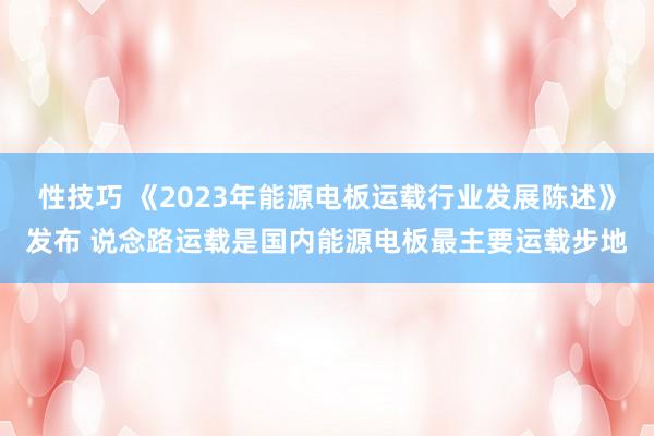 性技巧 《2023年能源电板运载行业发展陈述》发布 说念路运载是国内能源电板最主要运载步地