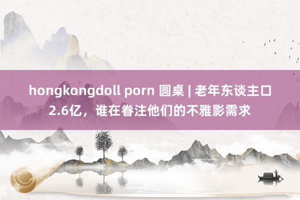 hongkongdoll porn 圆桌 | 老年东谈主口2.6亿，谁在眷注他们的不雅影需求