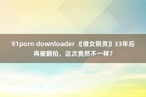 91porn downloader 《倩女阴灵》33年后再被翻拍，这次竟然不一样？