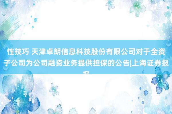 性技巧 天津卓朗信息科技股份有限公司对于全资子公司为公司融资业务提供担保的公告|上海证券报