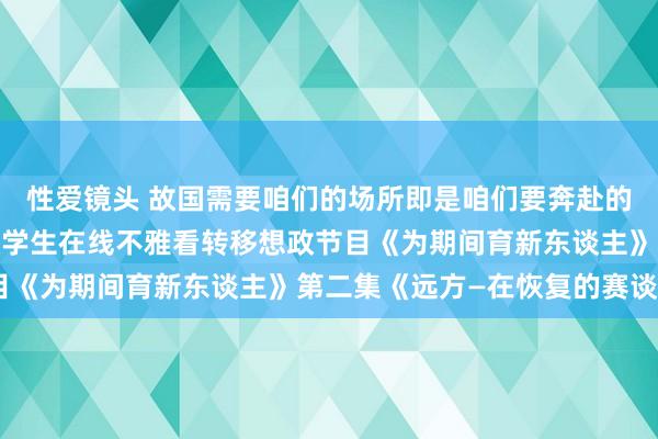 性爱镜头 故国需要咱们的场所即是咱们要奔赴的梦想远方 ——学校组织学生在线不雅看转移想政节目《为期间育新东谈主》第二集《远方—在恢复的赛谈上》