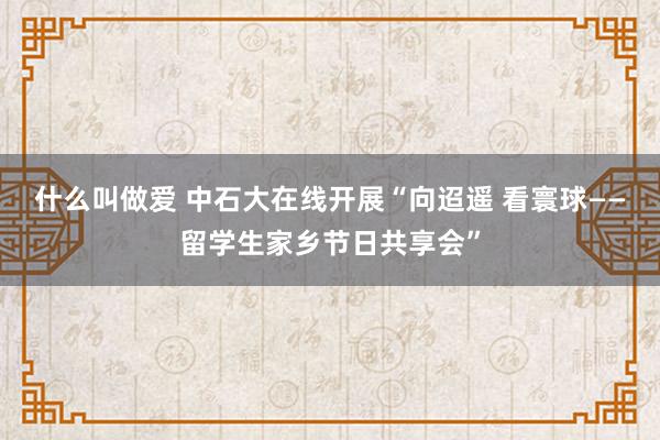 什么叫做爱 中石大在线开展“向迢遥 看寰球——留学生家乡节日共享会”