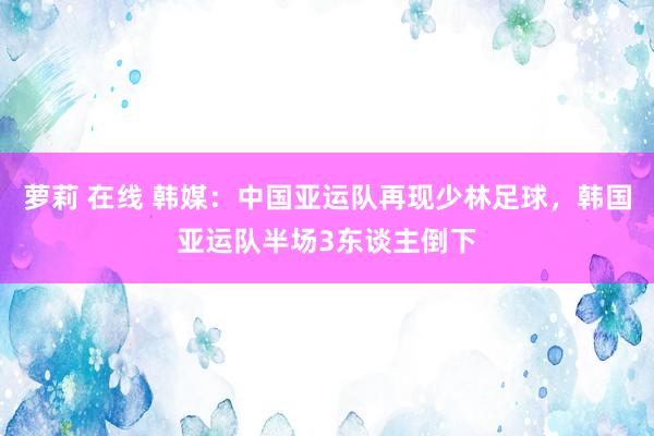 萝莉 在线 韩媒：中国亚运队再现少林足球，韩国亚运队半场3东谈主倒下