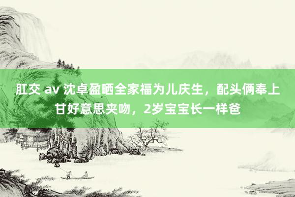 肛交 av 沈卓盈晒全家福为儿庆生，配头俩奉上甘好意思夹吻，2岁宝宝长一样爸