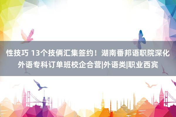 性技巧 13个技俩汇集签约！湖南番邦语职院深化外语专科订单班校企合营|外语类|职业西宾