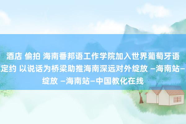 酒店 偷拍 海南番邦语工作学院加入世界葡萄牙语工作教化产教定约 以说话为桥梁助推海南深远对外绽放 —海南站—中国教化在线