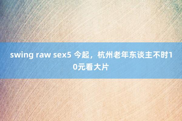 swing raw sex5 今起，杭州老年东谈主不时10元看大片