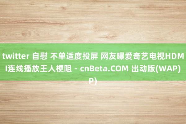 twitter 自慰 不单适度投屏 网友曝爱奇艺电视HDMI连线播放王人梗阻 - cnBeta.COM 出动版(WAP)