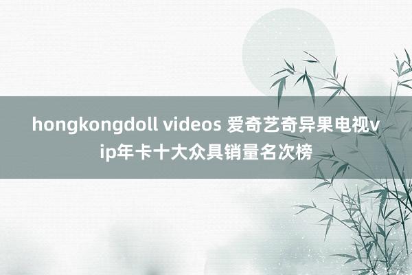 hongkongdoll videos 爱奇艺奇异果电视vip年卡十大众具销量名次榜